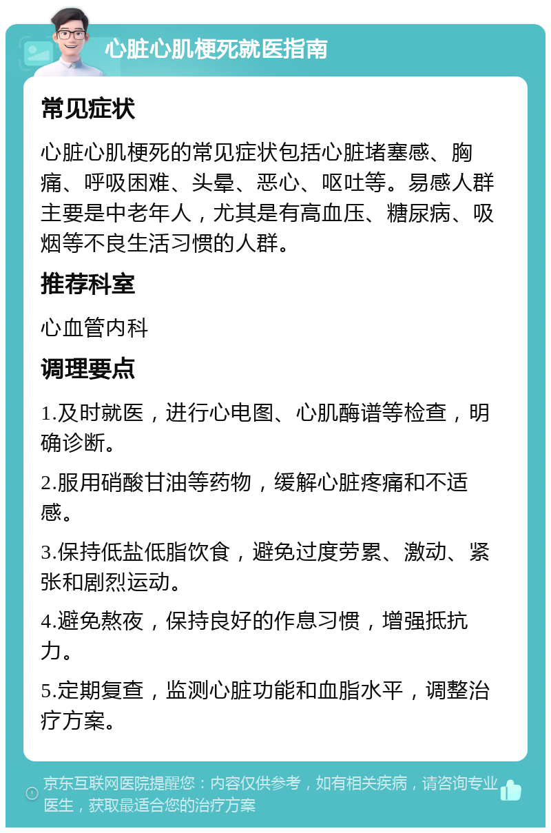 心脏心肌梗死就医指南 常见症状 心脏心肌梗死的常见症状包括心脏堵塞感、胸痛、呼吸困难、头晕、恶心、呕吐等。易感人群主要是中老年人，尤其是有高血压、糖尿病、吸烟等不良生活习惯的人群。 推荐科室 心血管内科 调理要点 1.及时就医，进行心电图、心肌酶谱等检查，明确诊断。 2.服用硝酸甘油等药物，缓解心脏疼痛和不适感。 3.保持低盐低脂饮食，避免过度劳累、激动、紧张和剧烈运动。 4.避免熬夜，保持良好的作息习惯，增强抵抗力。 5.定期复查，监测心脏功能和血脂水平，调整治疗方案。