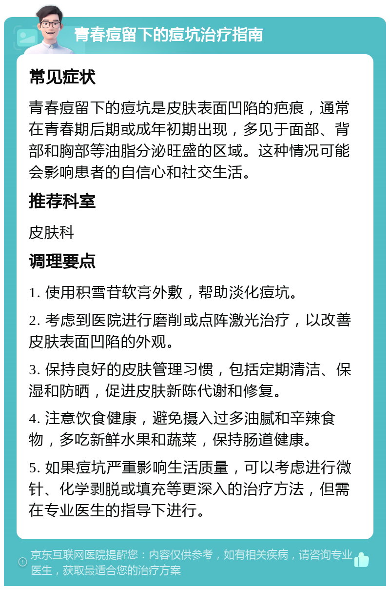 青春痘留下的痘坑治疗指南 常见症状 青春痘留下的痘坑是皮肤表面凹陷的疤痕，通常在青春期后期或成年初期出现，多见于面部、背部和胸部等油脂分泌旺盛的区域。这种情况可能会影响患者的自信心和社交生活。 推荐科室 皮肤科 调理要点 1. 使用积雪苷软膏外敷，帮助淡化痘坑。 2. 考虑到医院进行磨削或点阵激光治疗，以改善皮肤表面凹陷的外观。 3. 保持良好的皮肤管理习惯，包括定期清洁、保湿和防晒，促进皮肤新陈代谢和修复。 4. 注意饮食健康，避免摄入过多油腻和辛辣食物，多吃新鲜水果和蔬菜，保持肠道健康。 5. 如果痘坑严重影响生活质量，可以考虑进行微针、化学剥脱或填充等更深入的治疗方法，但需在专业医生的指导下进行。