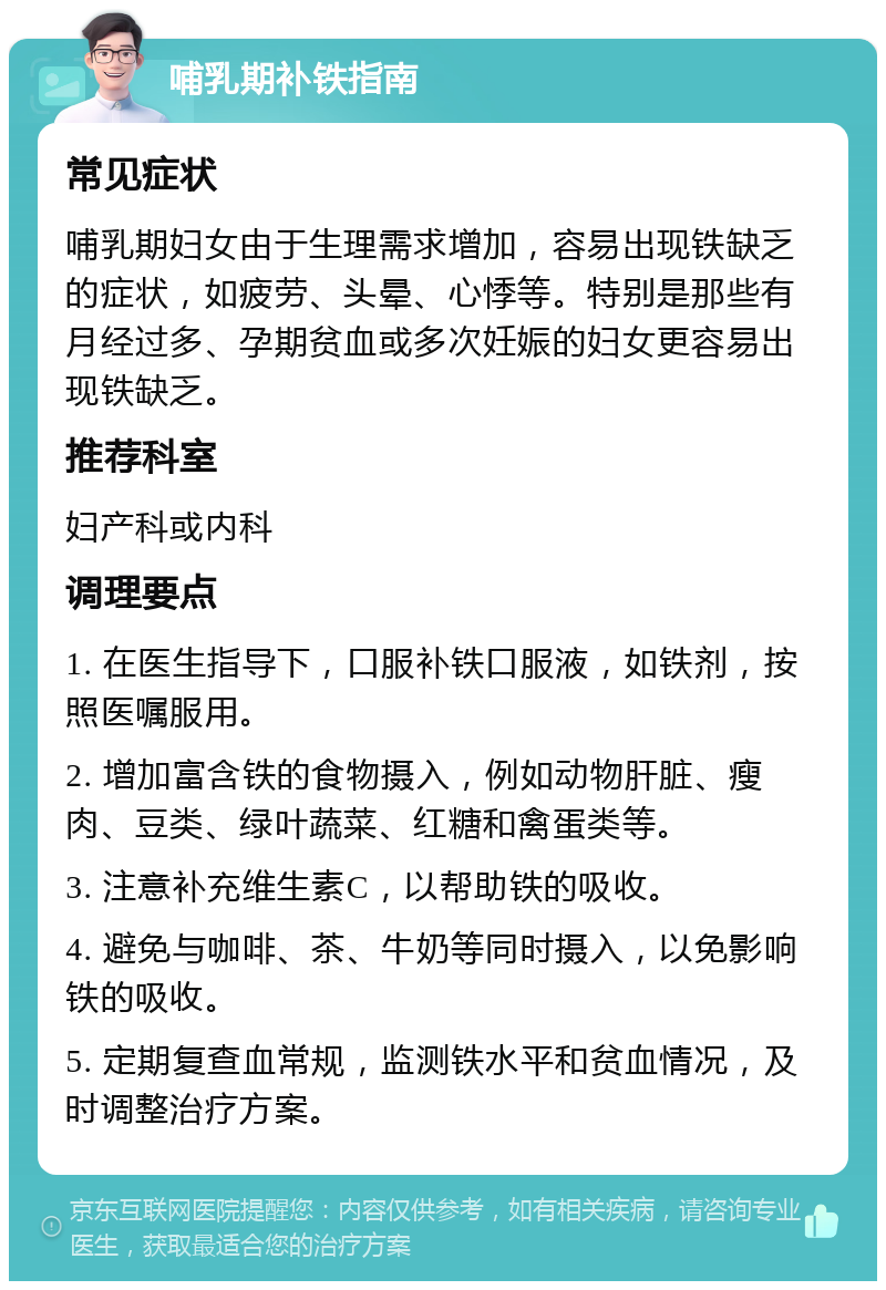 哺乳期补铁指南 常见症状 哺乳期妇女由于生理需求增加，容易出现铁缺乏的症状，如疲劳、头晕、心悸等。特别是那些有月经过多、孕期贫血或多次妊娠的妇女更容易出现铁缺乏。 推荐科室 妇产科或内科 调理要点 1. 在医生指导下，口服补铁口服液，如铁剂，按照医嘱服用。 2. 增加富含铁的食物摄入，例如动物肝脏、瘦肉、豆类、绿叶蔬菜、红糖和禽蛋类等。 3. 注意补充维生素C，以帮助铁的吸收。 4. 避免与咖啡、茶、牛奶等同时摄入，以免影响铁的吸收。 5. 定期复查血常规，监测铁水平和贫血情况，及时调整治疗方案。