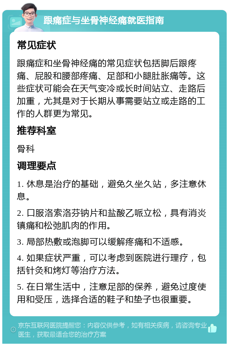 跟痛症与坐骨神经痛就医指南 常见症状 跟痛症和坐骨神经痛的常见症状包括脚后跟疼痛、屁股和腰部疼痛、足部和小腿肚胀痛等。这些症状可能会在天气变冷或长时间站立、走路后加重，尤其是对于长期从事需要站立或走路的工作的人群更为常见。 推荐科室 骨科 调理要点 1. 休息是治疗的基础，避免久坐久站，多注意休息。 2. 口服洛索洛芬钠片和盐酸乙哌立松，具有消炎镇痛和松弛肌肉的作用。 3. 局部热敷或泡脚可以缓解疼痛和不适感。 4. 如果症状严重，可以考虑到医院进行理疗，包括针灸和烤灯等治疗方法。 5. 在日常生活中，注意足部的保养，避免过度使用和受压，选择合适的鞋子和垫子也很重要。