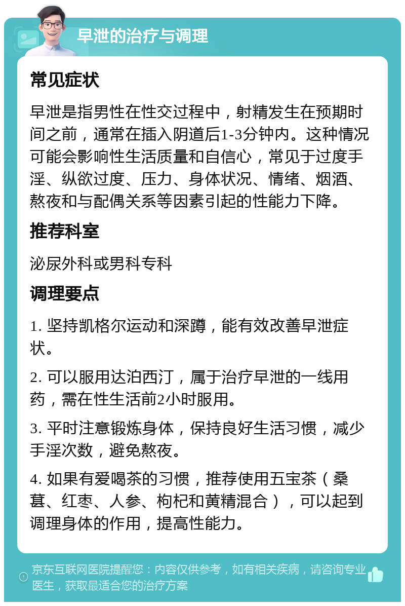 早泄的治疗与调理 常见症状 早泄是指男性在性交过程中，射精发生在预期时间之前，通常在插入阴道后1-3分钟内。这种情况可能会影响性生活质量和自信心，常见于过度手淫、纵欲过度、压力、身体状况、情绪、烟酒、熬夜和与配偶关系等因素引起的性能力下降。 推荐科室 泌尿外科或男科专科 调理要点 1. 坚持凯格尔运动和深蹲，能有效改善早泄症状。 2. 可以服用达泊西汀，属于治疗早泄的一线用药，需在性生活前2小时服用。 3. 平时注意锻炼身体，保持良好生活习惯，减少手淫次数，避免熬夜。 4. 如果有爱喝茶的习惯，推荐使用五宝茶（桑葚、红枣、人参、枸杞和黄精混合），可以起到调理身体的作用，提高性能力。