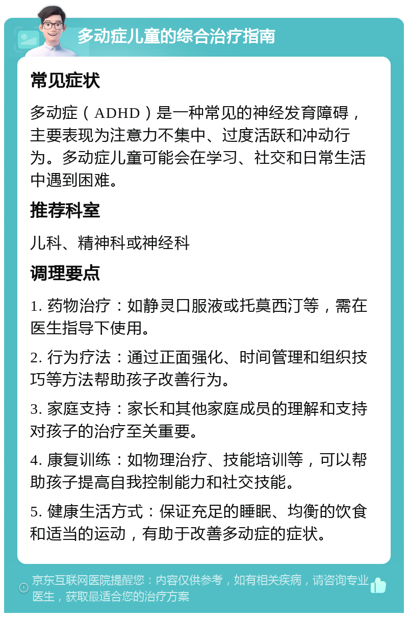 多动症儿童的综合治疗指南 常见症状 多动症（ADHD）是一种常见的神经发育障碍，主要表现为注意力不集中、过度活跃和冲动行为。多动症儿童可能会在学习、社交和日常生活中遇到困难。 推荐科室 儿科、精神科或神经科 调理要点 1. 药物治疗：如静灵口服液或托莫西汀等，需在医生指导下使用。 2. 行为疗法：通过正面强化、时间管理和组织技巧等方法帮助孩子改善行为。 3. 家庭支持：家长和其他家庭成员的理解和支持对孩子的治疗至关重要。 4. 康复训练：如物理治疗、技能培训等，可以帮助孩子提高自我控制能力和社交技能。 5. 健康生活方式：保证充足的睡眠、均衡的饮食和适当的运动，有助于改善多动症的症状。