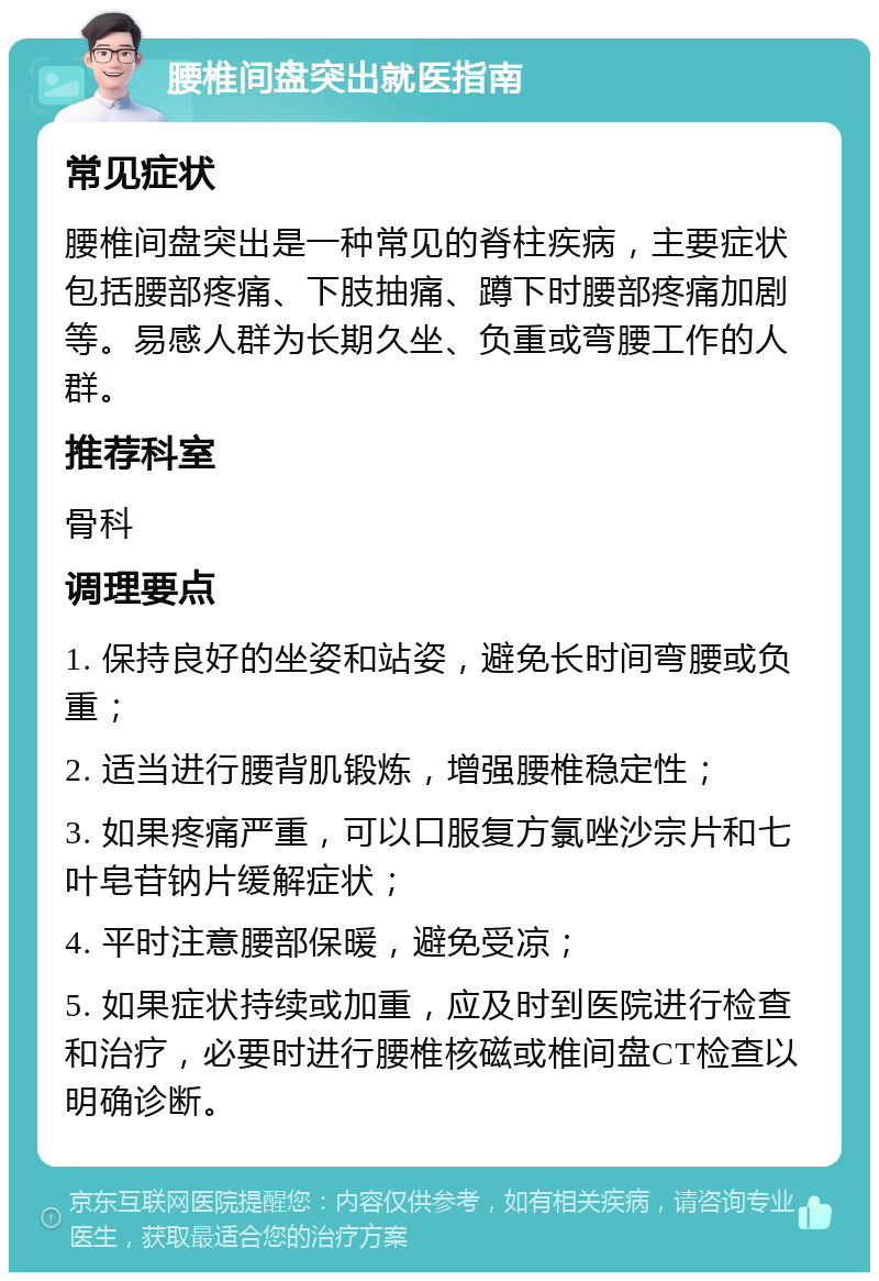 腰椎间盘突出就医指南 常见症状 腰椎间盘突出是一种常见的脊柱疾病，主要症状包括腰部疼痛、下肢抽痛、蹲下时腰部疼痛加剧等。易感人群为长期久坐、负重或弯腰工作的人群。 推荐科室 骨科 调理要点 1. 保持良好的坐姿和站姿，避免长时间弯腰或负重； 2. 适当进行腰背肌锻炼，增强腰椎稳定性； 3. 如果疼痛严重，可以口服复方氯唑沙宗片和七叶皂苷钠片缓解症状； 4. 平时注意腰部保暖，避免受凉； 5. 如果症状持续或加重，应及时到医院进行检查和治疗，必要时进行腰椎核磁或椎间盘CT检查以明确诊断。