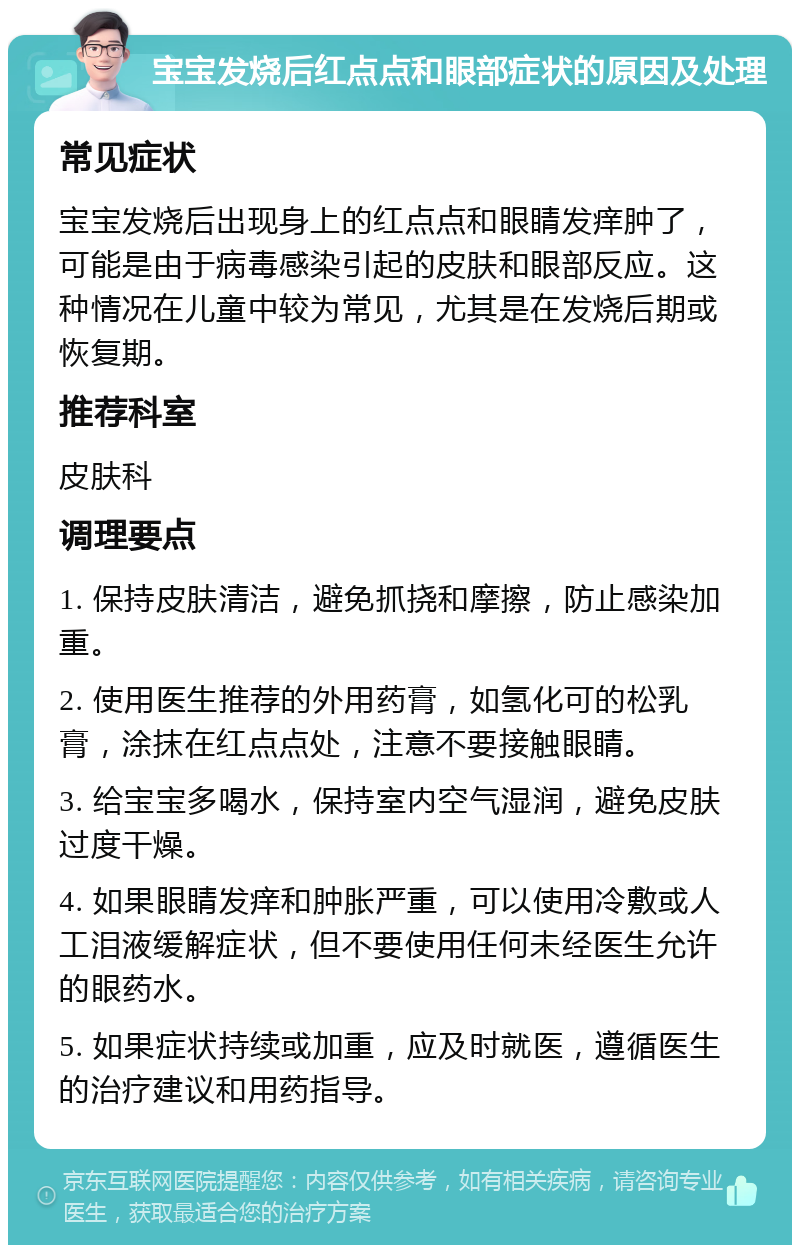 宝宝发烧后红点点和眼部症状的原因及处理 常见症状 宝宝发烧后出现身上的红点点和眼睛发痒肿了，可能是由于病毒感染引起的皮肤和眼部反应。这种情况在儿童中较为常见，尤其是在发烧后期或恢复期。 推荐科室 皮肤科 调理要点 1. 保持皮肤清洁，避免抓挠和摩擦，防止感染加重。 2. 使用医生推荐的外用药膏，如氢化可的松乳膏，涂抹在红点点处，注意不要接触眼睛。 3. 给宝宝多喝水，保持室内空气湿润，避免皮肤过度干燥。 4. 如果眼睛发痒和肿胀严重，可以使用冷敷或人工泪液缓解症状，但不要使用任何未经医生允许的眼药水。 5. 如果症状持续或加重，应及时就医，遵循医生的治疗建议和用药指导。