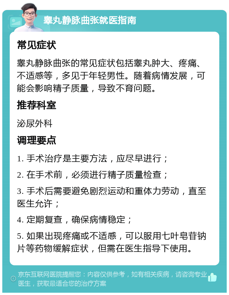 睾丸静脉曲张就医指南 常见症状 睾丸静脉曲张的常见症状包括睾丸肿大、疼痛、不适感等，多见于年轻男性。随着病情发展，可能会影响精子质量，导致不育问题。 推荐科室 泌尿外科 调理要点 1. 手术治疗是主要方法，应尽早进行； 2. 在手术前，必须进行精子质量检查； 3. 手术后需要避免剧烈运动和重体力劳动，直至医生允许； 4. 定期复查，确保病情稳定； 5. 如果出现疼痛或不适感，可以服用七叶皂苷钠片等药物缓解症状，但需在医生指导下使用。