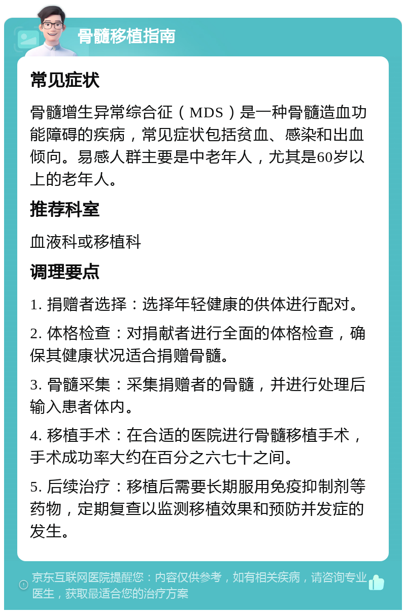 骨髓移植指南 常见症状 骨髓增生异常综合征（MDS）是一种骨髓造血功能障碍的疾病，常见症状包括贫血、感染和出血倾向。易感人群主要是中老年人，尤其是60岁以上的老年人。 推荐科室 血液科或移植科 调理要点 1. 捐赠者选择：选择年轻健康的供体进行配对。 2. 体格检查：对捐献者进行全面的体格检查，确保其健康状况适合捐赠骨髓。 3. 骨髓采集：采集捐赠者的骨髓，并进行处理后输入患者体内。 4. 移植手术：在合适的医院进行骨髓移植手术，手术成功率大约在百分之六七十之间。 5. 后续治疗：移植后需要长期服用免疫抑制剂等药物，定期复查以监测移植效果和预防并发症的发生。