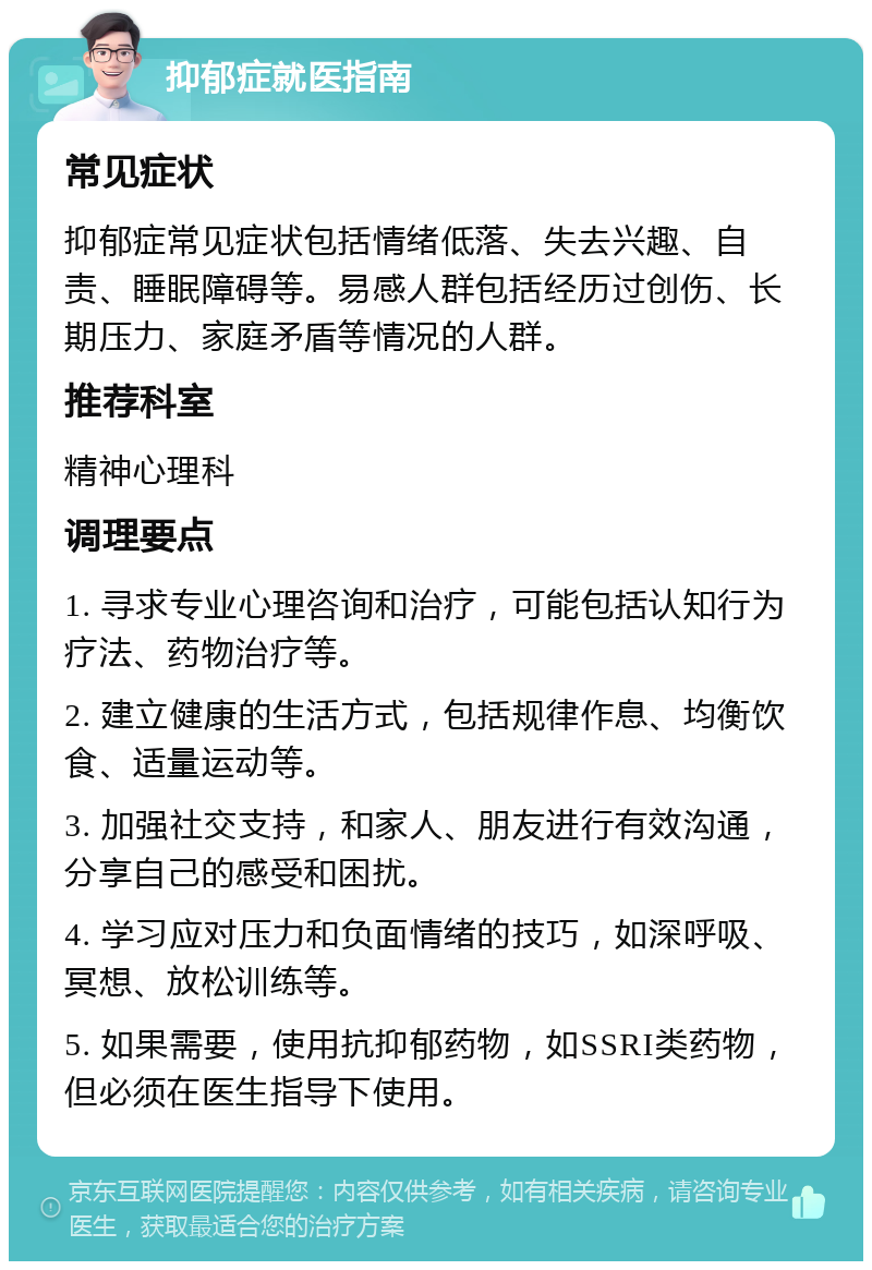 抑郁症就医指南 常见症状 抑郁症常见症状包括情绪低落、失去兴趣、自责、睡眠障碍等。易感人群包括经历过创伤、长期压力、家庭矛盾等情况的人群。 推荐科室 精神心理科 调理要点 1. 寻求专业心理咨询和治疗，可能包括认知行为疗法、药物治疗等。 2. 建立健康的生活方式，包括规律作息、均衡饮食、适量运动等。 3. 加强社交支持，和家人、朋友进行有效沟通，分享自己的感受和困扰。 4. 学习应对压力和负面情绪的技巧，如深呼吸、冥想、放松训练等。 5. 如果需要，使用抗抑郁药物，如SSRI类药物，但必须在医生指导下使用。