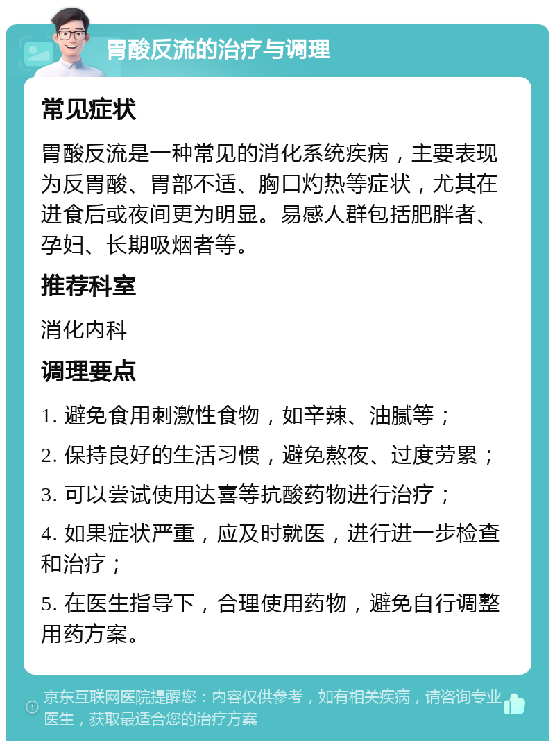 胃酸反流的治疗与调理 常见症状 胃酸反流是一种常见的消化系统疾病，主要表现为反胃酸、胃部不适、胸口灼热等症状，尤其在进食后或夜间更为明显。易感人群包括肥胖者、孕妇、长期吸烟者等。 推荐科室 消化内科 调理要点 1. 避免食用刺激性食物，如辛辣、油腻等； 2. 保持良好的生活习惯，避免熬夜、过度劳累； 3. 可以尝试使用达喜等抗酸药物进行治疗； 4. 如果症状严重，应及时就医，进行进一步检查和治疗； 5. 在医生指导下，合理使用药物，避免自行调整用药方案。