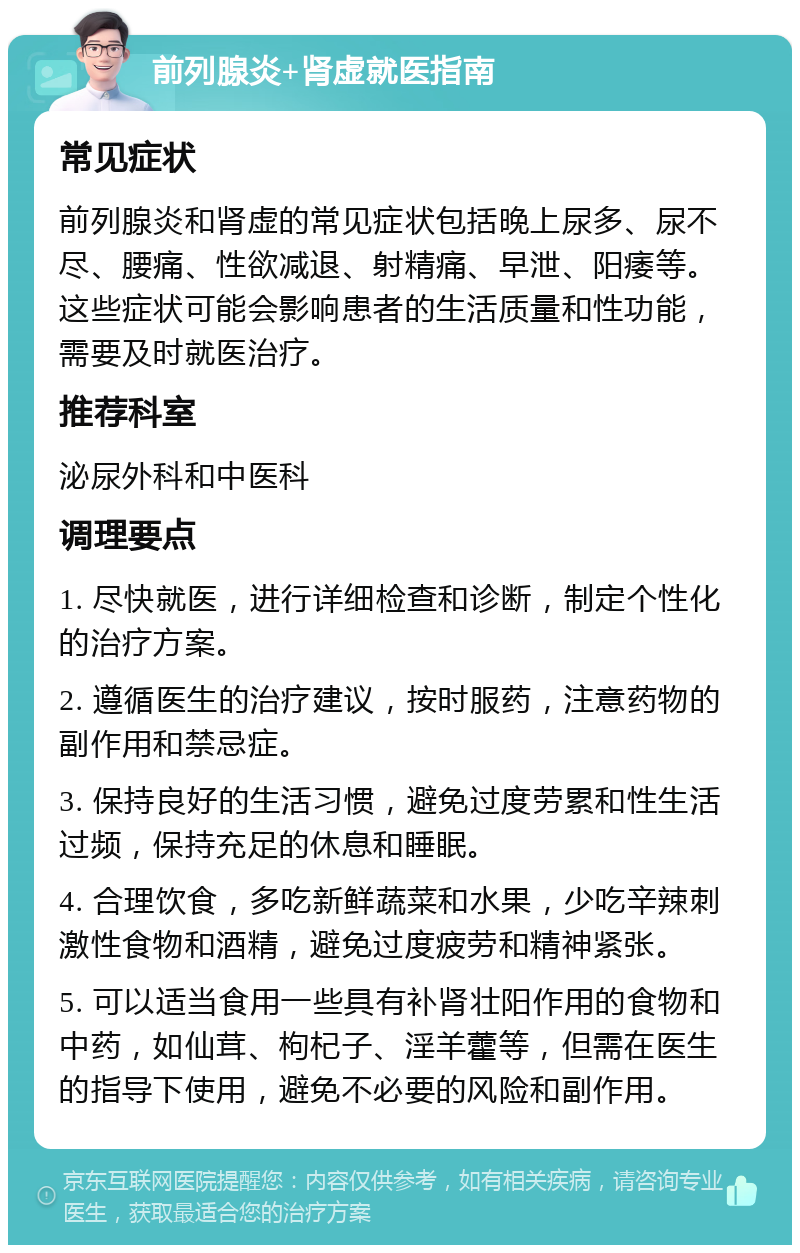 前列腺炎+肾虚就医指南 常见症状 前列腺炎和肾虚的常见症状包括晚上尿多、尿不尽、腰痛、性欲减退、射精痛、早泄、阳痿等。这些症状可能会影响患者的生活质量和性功能，需要及时就医治疗。 推荐科室 泌尿外科和中医科 调理要点 1. 尽快就医，进行详细检查和诊断，制定个性化的治疗方案。 2. 遵循医生的治疗建议，按时服药，注意药物的副作用和禁忌症。 3. 保持良好的生活习惯，避免过度劳累和性生活过频，保持充足的休息和睡眠。 4. 合理饮食，多吃新鲜蔬菜和水果，少吃辛辣刺激性食物和酒精，避免过度疲劳和精神紧张。 5. 可以适当食用一些具有补肾壮阳作用的食物和中药，如仙茸、枸杞子、淫羊藿等，但需在医生的指导下使用，避免不必要的风险和副作用。