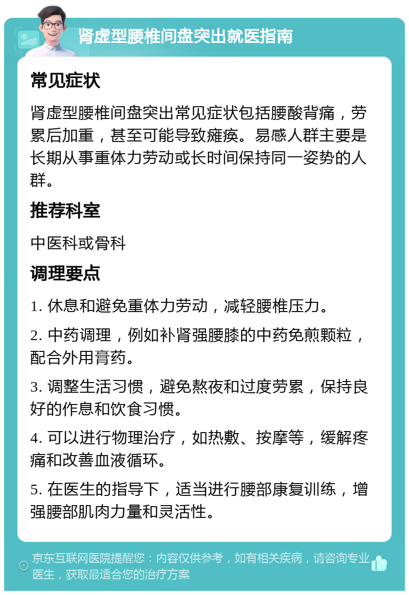 肾虚型腰椎间盘突出就医指南 常见症状 肾虚型腰椎间盘突出常见症状包括腰酸背痛，劳累后加重，甚至可能导致瘫痪。易感人群主要是长期从事重体力劳动或长时间保持同一姿势的人群。 推荐科室 中医科或骨科 调理要点 1. 休息和避免重体力劳动，减轻腰椎压力。 2. 中药调理，例如补肾强腰膝的中药免煎颗粒，配合外用膏药。 3. 调整生活习惯，避免熬夜和过度劳累，保持良好的作息和饮食习惯。 4. 可以进行物理治疗，如热敷、按摩等，缓解疼痛和改善血液循环。 5. 在医生的指导下，适当进行腰部康复训练，增强腰部肌肉力量和灵活性。