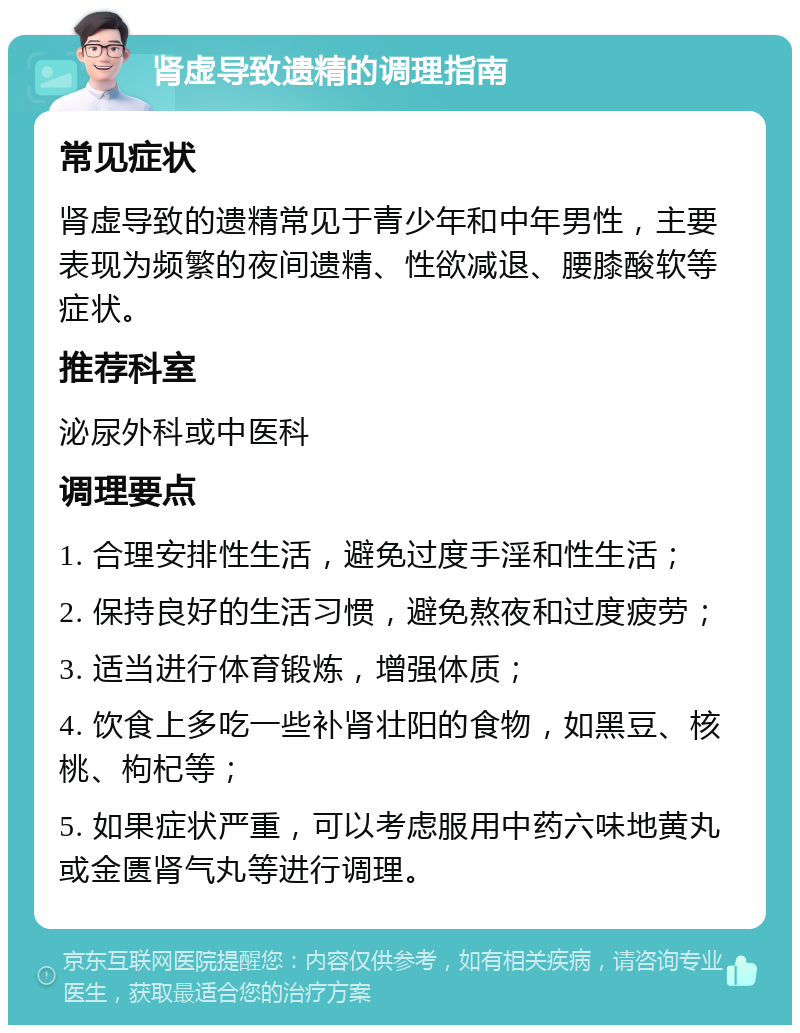 肾虚导致遗精的调理指南 常见症状 肾虚导致的遗精常见于青少年和中年男性，主要表现为频繁的夜间遗精、性欲减退、腰膝酸软等症状。 推荐科室 泌尿外科或中医科 调理要点 1. 合理安排性生活，避免过度手淫和性生活； 2. 保持良好的生活习惯，避免熬夜和过度疲劳； 3. 适当进行体育锻炼，增强体质； 4. 饮食上多吃一些补肾壮阳的食物，如黑豆、核桃、枸杞等； 5. 如果症状严重，可以考虑服用中药六味地黄丸或金匮肾气丸等进行调理。