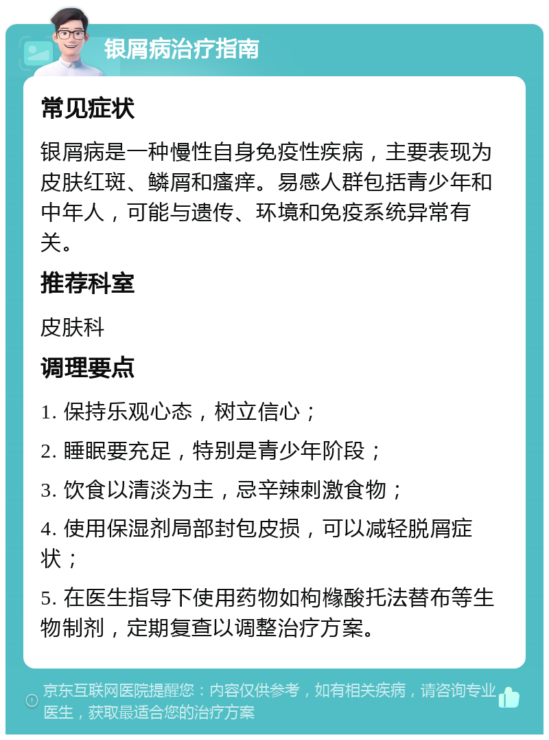 银屑病治疗指南 常见症状 银屑病是一种慢性自身免疫性疾病，主要表现为皮肤红斑、鳞屑和瘙痒。易感人群包括青少年和中年人，可能与遗传、环境和免疫系统异常有关。 推荐科室 皮肤科 调理要点 1. 保持乐观心态，树立信心； 2. 睡眠要充足，特别是青少年阶段； 3. 饮食以清淡为主，忌辛辣刺激食物； 4. 使用保湿剂局部封包皮损，可以减轻脱屑症状； 5. 在医生指导下使用药物如枸橼酸托法替布等生物制剂，定期复查以调整治疗方案。