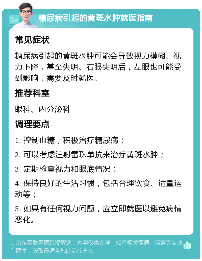 糖尿病引起的黄斑水肿就医指南 常见症状 糖尿病引起的黄斑水肿可能会导致视力模糊、视力下降，甚至失明。右眼失明后，左眼也可能受到影响，需要及时就医。 推荐科室 眼科、内分泌科 调理要点 1. 控制血糖，积极治疗糖尿病； 2. 可以考虑注射雷珠单抗来治疗黄斑水肿； 3. 定期检查视力和眼底情况； 4. 保持良好的生活习惯，包括合理饮食、适量运动等； 5. 如果有任何视力问题，应立即就医以避免病情恶化。