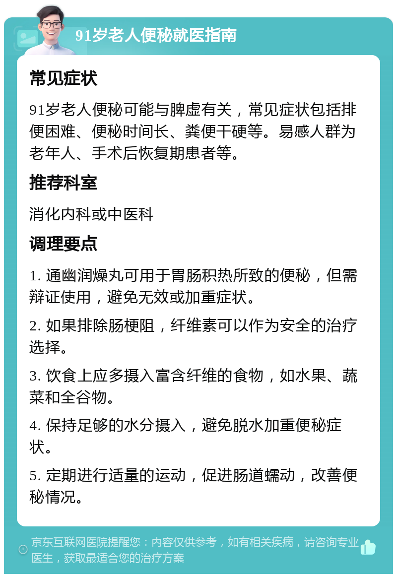 91岁老人便秘就医指南 常见症状 91岁老人便秘可能与脾虚有关，常见症状包括排便困难、便秘时间长、粪便干硬等。易感人群为老年人、手术后恢复期患者等。 推荐科室 消化内科或中医科 调理要点 1. 通幽润燥丸可用于胃肠积热所致的便秘，但需辩证使用，避免无效或加重症状。 2. 如果排除肠梗阻，纤维素可以作为安全的治疗选择。 3. 饮食上应多摄入富含纤维的食物，如水果、蔬菜和全谷物。 4. 保持足够的水分摄入，避免脱水加重便秘症状。 5. 定期进行适量的运动，促进肠道蠕动，改善便秘情况。