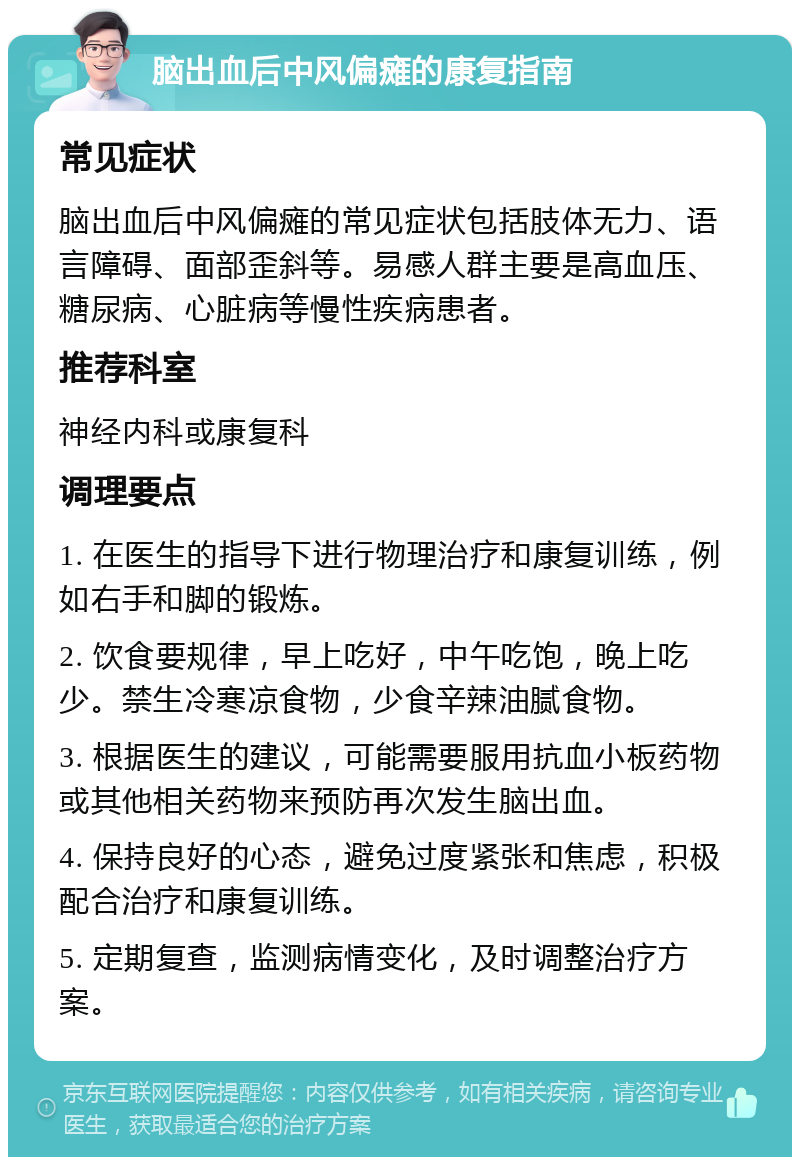 脑出血后中风偏瘫的康复指南 常见症状 脑出血后中风偏瘫的常见症状包括肢体无力、语言障碍、面部歪斜等。易感人群主要是高血压、糖尿病、心脏病等慢性疾病患者。 推荐科室 神经内科或康复科 调理要点 1. 在医生的指导下进行物理治疗和康复训练，例如右手和脚的锻炼。 2. 饮食要规律，早上吃好，中午吃饱，晚上吃少。禁生冷寒凉食物，少食辛辣油腻食物。 3. 根据医生的建议，可能需要服用抗血小板药物或其他相关药物来预防再次发生脑出血。 4. 保持良好的心态，避免过度紧张和焦虑，积极配合治疗和康复训练。 5. 定期复查，监测病情变化，及时调整治疗方案。