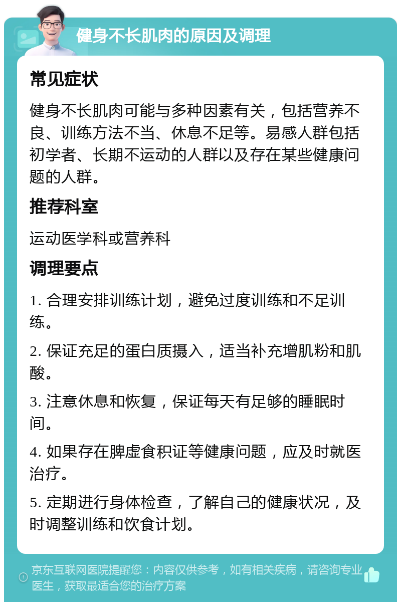 健身不长肌肉的原因及调理 常见症状 健身不长肌肉可能与多种因素有关，包括营养不良、训练方法不当、休息不足等。易感人群包括初学者、长期不运动的人群以及存在某些健康问题的人群。 推荐科室 运动医学科或营养科 调理要点 1. 合理安排训练计划，避免过度训练和不足训练。 2. 保证充足的蛋白质摄入，适当补充增肌粉和肌酸。 3. 注意休息和恢复，保证每天有足够的睡眠时间。 4. 如果存在脾虚食积证等健康问题，应及时就医治疗。 5. 定期进行身体检查，了解自己的健康状况，及时调整训练和饮食计划。