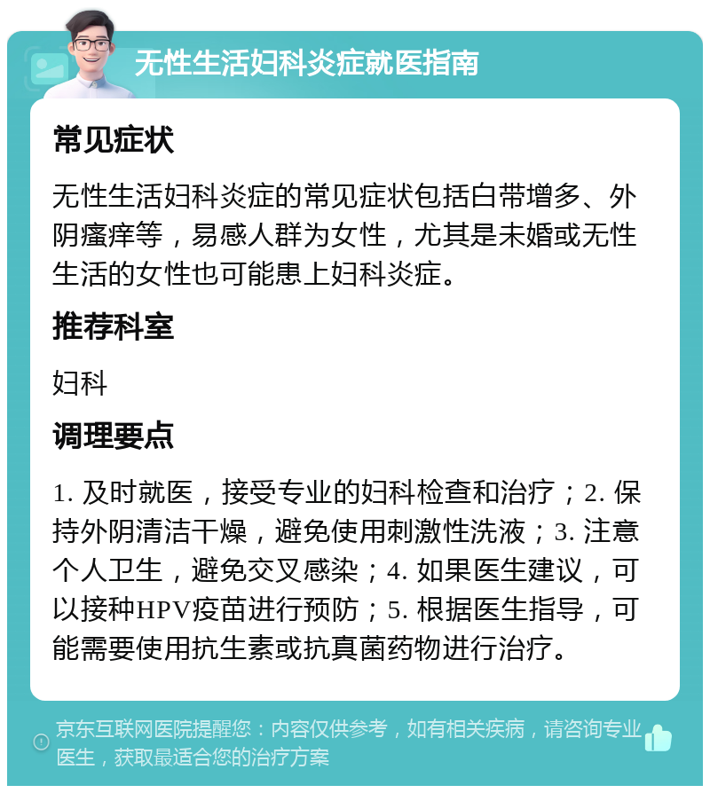 无性生活妇科炎症就医指南 常见症状 无性生活妇科炎症的常见症状包括白带增多、外阴瘙痒等，易感人群为女性，尤其是未婚或无性生活的女性也可能患上妇科炎症。 推荐科室 妇科 调理要点 1. 及时就医，接受专业的妇科检查和治疗；2. 保持外阴清洁干燥，避免使用刺激性洗液；3. 注意个人卫生，避免交叉感染；4. 如果医生建议，可以接种HPV疫苗进行预防；5. 根据医生指导，可能需要使用抗生素或抗真菌药物进行治疗。