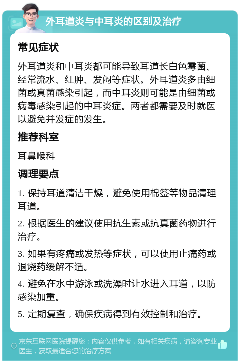 外耳道炎与中耳炎的区别及治疗 常见症状 外耳道炎和中耳炎都可能导致耳道长白色霉菌、经常流水、红肿、发闷等症状。外耳道炎多由细菌或真菌感染引起，而中耳炎则可能是由细菌或病毒感染引起的中耳炎症。两者都需要及时就医以避免并发症的发生。 推荐科室 耳鼻喉科 调理要点 1. 保持耳道清洁干燥，避免使用棉签等物品清理耳道。 2. 根据医生的建议使用抗生素或抗真菌药物进行治疗。 3. 如果有疼痛或发热等症状，可以使用止痛药或退烧药缓解不适。 4. 避免在水中游泳或洗澡时让水进入耳道，以防感染加重。 5. 定期复查，确保疾病得到有效控制和治疗。