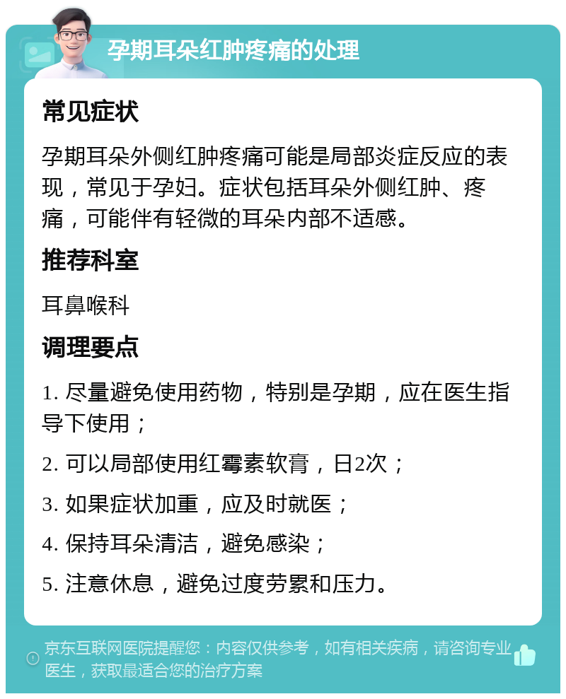 孕期耳朵红肿疼痛的处理 常见症状 孕期耳朵外侧红肿疼痛可能是局部炎症反应的表现，常见于孕妇。症状包括耳朵外侧红肿、疼痛，可能伴有轻微的耳朵内部不适感。 推荐科室 耳鼻喉科 调理要点 1. 尽量避免使用药物，特别是孕期，应在医生指导下使用； 2. 可以局部使用红霉素软膏，日2次； 3. 如果症状加重，应及时就医； 4. 保持耳朵清洁，避免感染； 5. 注意休息，避免过度劳累和压力。