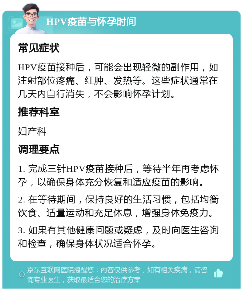 HPV疫苗与怀孕时间 常见症状 HPV疫苗接种后，可能会出现轻微的副作用，如注射部位疼痛、红肿、发热等。这些症状通常在几天内自行消失，不会影响怀孕计划。 推荐科室 妇产科 调理要点 1. 完成三针HPV疫苗接种后，等待半年再考虑怀孕，以确保身体充分恢复和适应疫苗的影响。 2. 在等待期间，保持良好的生活习惯，包括均衡饮食、适量运动和充足休息，增强身体免疫力。 3. 如果有其他健康问题或疑虑，及时向医生咨询和检查，确保身体状况适合怀孕。