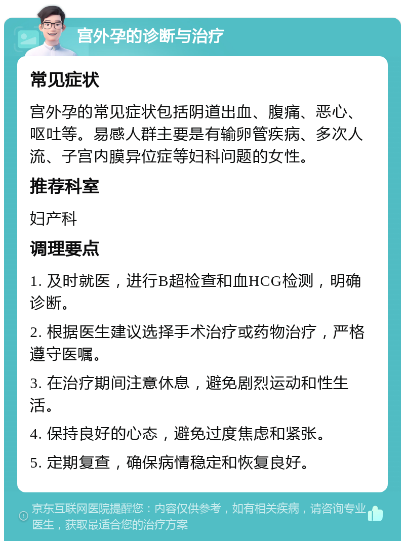 宫外孕的诊断与治疗 常见症状 宫外孕的常见症状包括阴道出血、腹痛、恶心、呕吐等。易感人群主要是有输卵管疾病、多次人流、子宫内膜异位症等妇科问题的女性。 推荐科室 妇产科 调理要点 1. 及时就医，进行B超检查和血HCG检测，明确诊断。 2. 根据医生建议选择手术治疗或药物治疗，严格遵守医嘱。 3. 在治疗期间注意休息，避免剧烈运动和性生活。 4. 保持良好的心态，避免过度焦虑和紧张。 5. 定期复查，确保病情稳定和恢复良好。