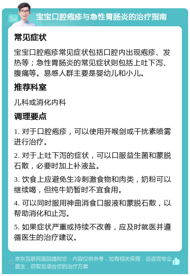 宝宝口腔疱疹与急性胃肠炎的治疗指南 常见症状 宝宝口腔疱疹常见症状包括口腔内出现疱疹、发热等；急性胃肠炎的常见症状则包括上吐下泻、腹痛等。易感人群主要是婴幼儿和小儿。 推荐科室 儿科或消化内科 调理要点 1. 对于口腔疱疹，可以使用开喉剑或干扰素喷雾进行治疗。 2. 对于上吐下泻的症状，可以口服益生菌和蒙脱石散，必要时加上补液盐。 3. 饮食上应避免生冷刺激食物和肉类，奶粉可以继续喝，但纯牛奶暂时不宜食用。 4. 可以同时服用神曲消食口服液和蒙脱石散，以帮助消化和止泻。 5. 如果症状严重或持续不改善，应及时就医并遵循医生的治疗建议。