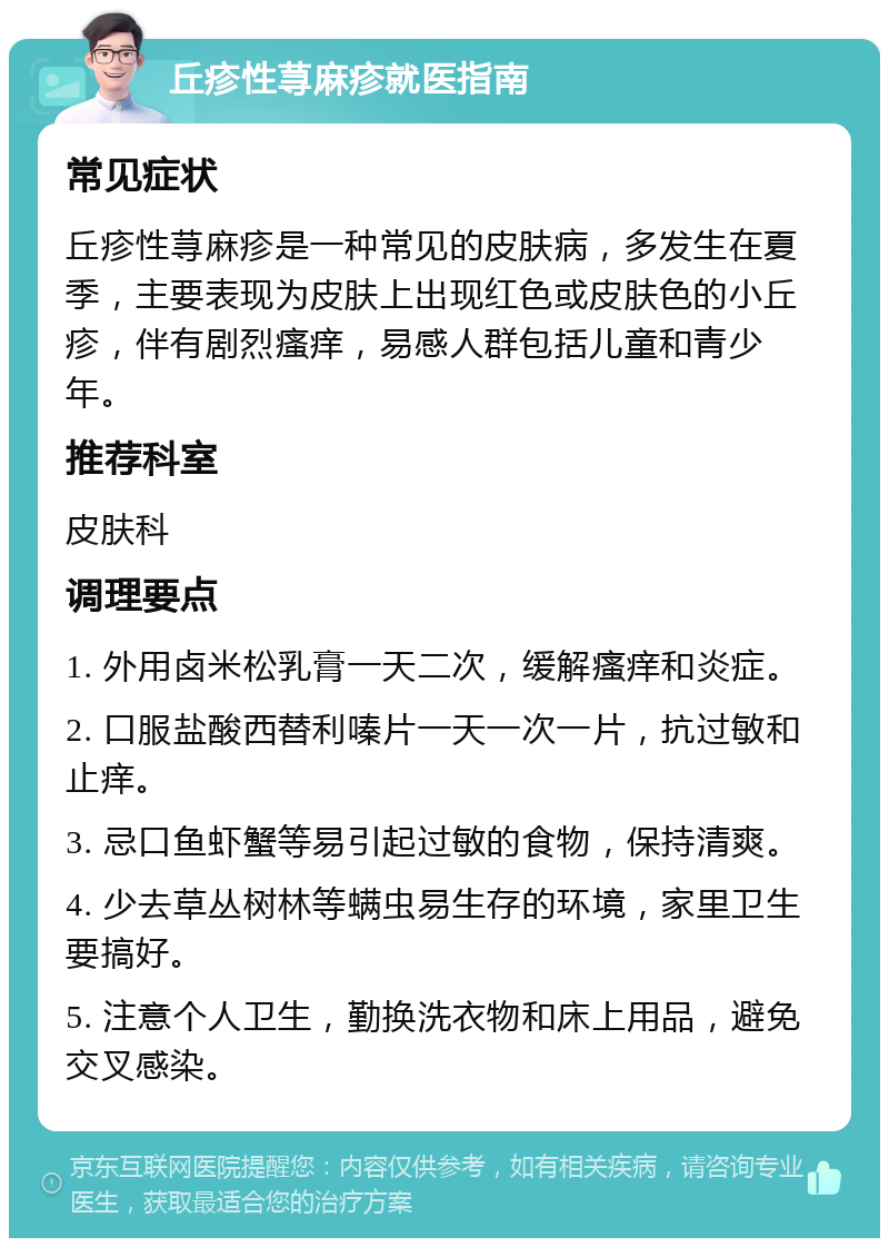 丘疹性荨麻疹就医指南 常见症状 丘疹性荨麻疹是一种常见的皮肤病，多发生在夏季，主要表现为皮肤上出现红色或皮肤色的小丘疹，伴有剧烈瘙痒，易感人群包括儿童和青少年。 推荐科室 皮肤科 调理要点 1. 外用卤米松乳膏一天二次，缓解瘙痒和炎症。 2. 口服盐酸西替利嗪片一天一次一片，抗过敏和止痒。 3. 忌口鱼虾蟹等易引起过敏的食物，保持清爽。 4. 少去草丛树林等螨虫易生存的环境，家里卫生要搞好。 5. 注意个人卫生，勤换洗衣物和床上用品，避免交叉感染。