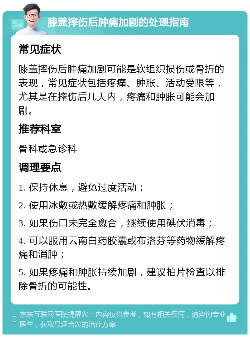 膝盖摔伤后肿痛加剧的处理指南 常见症状 膝盖摔伤后肿痛加剧可能是软组织损伤或骨折的表现，常见症状包括疼痛、肿胀、活动受限等，尤其是在摔伤后几天内，疼痛和肿胀可能会加剧。 推荐科室 骨科或急诊科 调理要点 1. 保持休息，避免过度活动； 2. 使用冰敷或热敷缓解疼痛和肿胀； 3. 如果伤口未完全愈合，继续使用碘伏消毒； 4. 可以服用云南白药胶囊或布洛芬等药物缓解疼痛和消肿； 5. 如果疼痛和肿胀持续加剧，建议拍片检查以排除骨折的可能性。