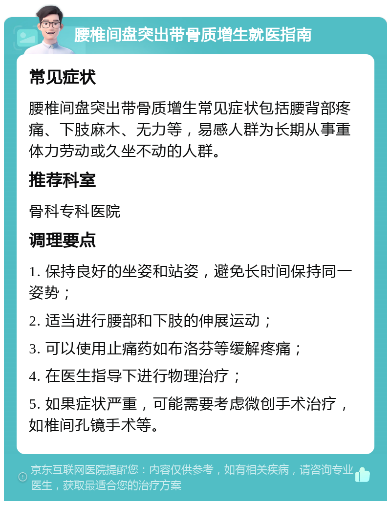 腰椎间盘突出带骨质增生就医指南 常见症状 腰椎间盘突出带骨质增生常见症状包括腰背部疼痛、下肢麻木、无力等，易感人群为长期从事重体力劳动或久坐不动的人群。 推荐科室 骨科专科医院 调理要点 1. 保持良好的坐姿和站姿，避免长时间保持同一姿势； 2. 适当进行腰部和下肢的伸展运动； 3. 可以使用止痛药如布洛芬等缓解疼痛； 4. 在医生指导下进行物理治疗； 5. 如果症状严重，可能需要考虑微创手术治疗，如椎间孔镜手术等。