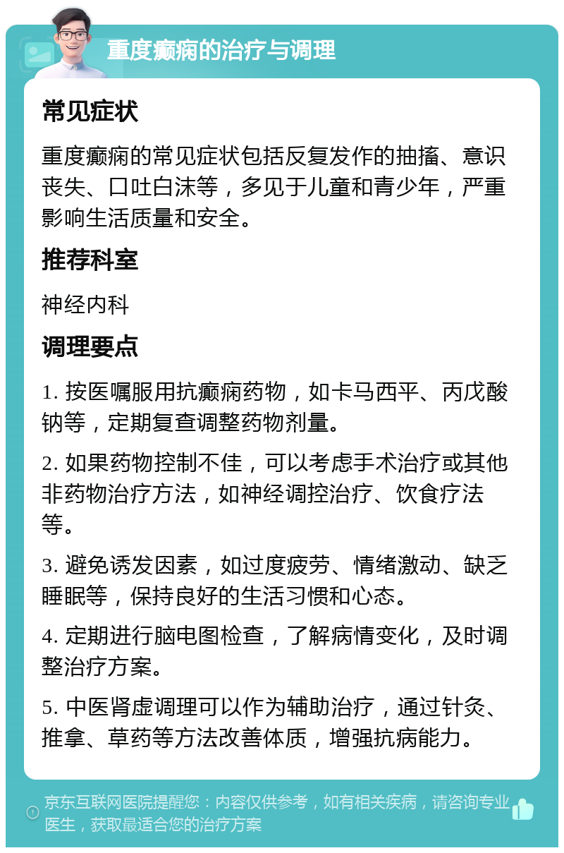 重度癫痫的治疗与调理 常见症状 重度癫痫的常见症状包括反复发作的抽搐、意识丧失、口吐白沫等，多见于儿童和青少年，严重影响生活质量和安全。 推荐科室 神经内科 调理要点 1. 按医嘱服用抗癫痫药物，如卡马西平、丙戊酸钠等，定期复查调整药物剂量。 2. 如果药物控制不佳，可以考虑手术治疗或其他非药物治疗方法，如神经调控治疗、饮食疗法等。 3. 避免诱发因素，如过度疲劳、情绪激动、缺乏睡眠等，保持良好的生活习惯和心态。 4. 定期进行脑电图检查，了解病情变化，及时调整治疗方案。 5. 中医肾虚调理可以作为辅助治疗，通过针灸、推拿、草药等方法改善体质，增强抗病能力。