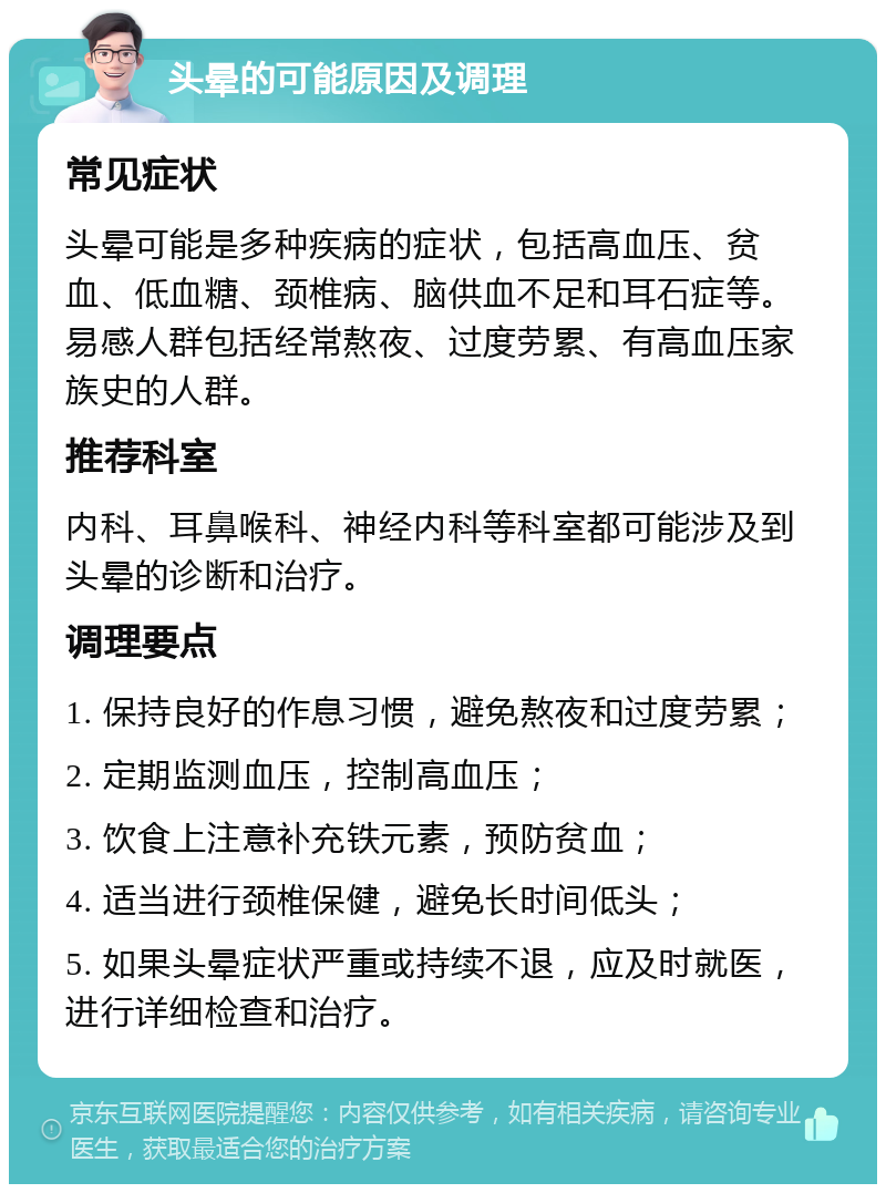 头晕的可能原因及调理 常见症状 头晕可能是多种疾病的症状，包括高血压、贫血、低血糖、颈椎病、脑供血不足和耳石症等。易感人群包括经常熬夜、过度劳累、有高血压家族史的人群。 推荐科室 内科、耳鼻喉科、神经内科等科室都可能涉及到头晕的诊断和治疗。 调理要点 1. 保持良好的作息习惯，避免熬夜和过度劳累； 2. 定期监测血压，控制高血压； 3. 饮食上注意补充铁元素，预防贫血； 4. 适当进行颈椎保健，避免长时间低头； 5. 如果头晕症状严重或持续不退，应及时就医，进行详细检查和治疗。