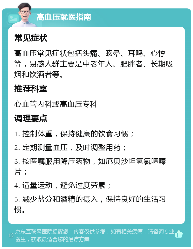 高血压就医指南 常见症状 高血压常见症状包括头痛、眩晕、耳鸣、心悸等，易感人群主要是中老年人、肥胖者、长期吸烟和饮酒者等。 推荐科室 心血管内科或高血压专科 调理要点 1. 控制体重，保持健康的饮食习惯； 2. 定期测量血压，及时调整用药； 3. 按医嘱服用降压药物，如厄贝沙坦氢氯噻嗪片； 4. 适量运动，避免过度劳累； 5. 减少盐分和酒精的摄入，保持良好的生活习惯。