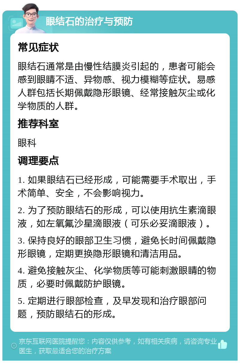 眼结石的治疗与预防 常见症状 眼结石通常是由慢性结膜炎引起的，患者可能会感到眼睛不适、异物感、视力模糊等症状。易感人群包括长期佩戴隐形眼镜、经常接触灰尘或化学物质的人群。 推荐科室 眼科 调理要点 1. 如果眼结石已经形成，可能需要手术取出，手术简单、安全，不会影响视力。 2. 为了预防眼结石的形成，可以使用抗生素滴眼液，如左氧氟沙星滴眼液（可乐必妥滴眼液）。 3. 保持良好的眼部卫生习惯，避免长时间佩戴隐形眼镜，定期更换隐形眼镜和清洁用品。 4. 避免接触灰尘、化学物质等可能刺激眼睛的物质，必要时佩戴防护眼镜。 5. 定期进行眼部检查，及早发现和治疗眼部问题，预防眼结石的形成。