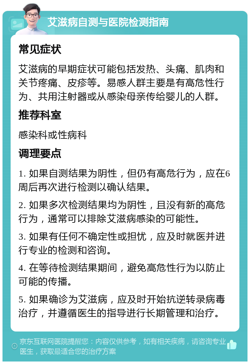 艾滋病自测与医院检测指南 常见症状 艾滋病的早期症状可能包括发热、头痛、肌肉和关节疼痛、皮疹等。易感人群主要是有高危性行为、共用注射器或从感染母亲传给婴儿的人群。 推荐科室 感染科或性病科 调理要点 1. 如果自测结果为阴性，但仍有高危行为，应在6周后再次进行检测以确认结果。 2. 如果多次检测结果均为阴性，且没有新的高危行为，通常可以排除艾滋病感染的可能性。 3. 如果有任何不确定性或担忧，应及时就医并进行专业的检测和咨询。 4. 在等待检测结果期间，避免高危性行为以防止可能的传播。 5. 如果确诊为艾滋病，应及时开始抗逆转录病毒治疗，并遵循医生的指导进行长期管理和治疗。