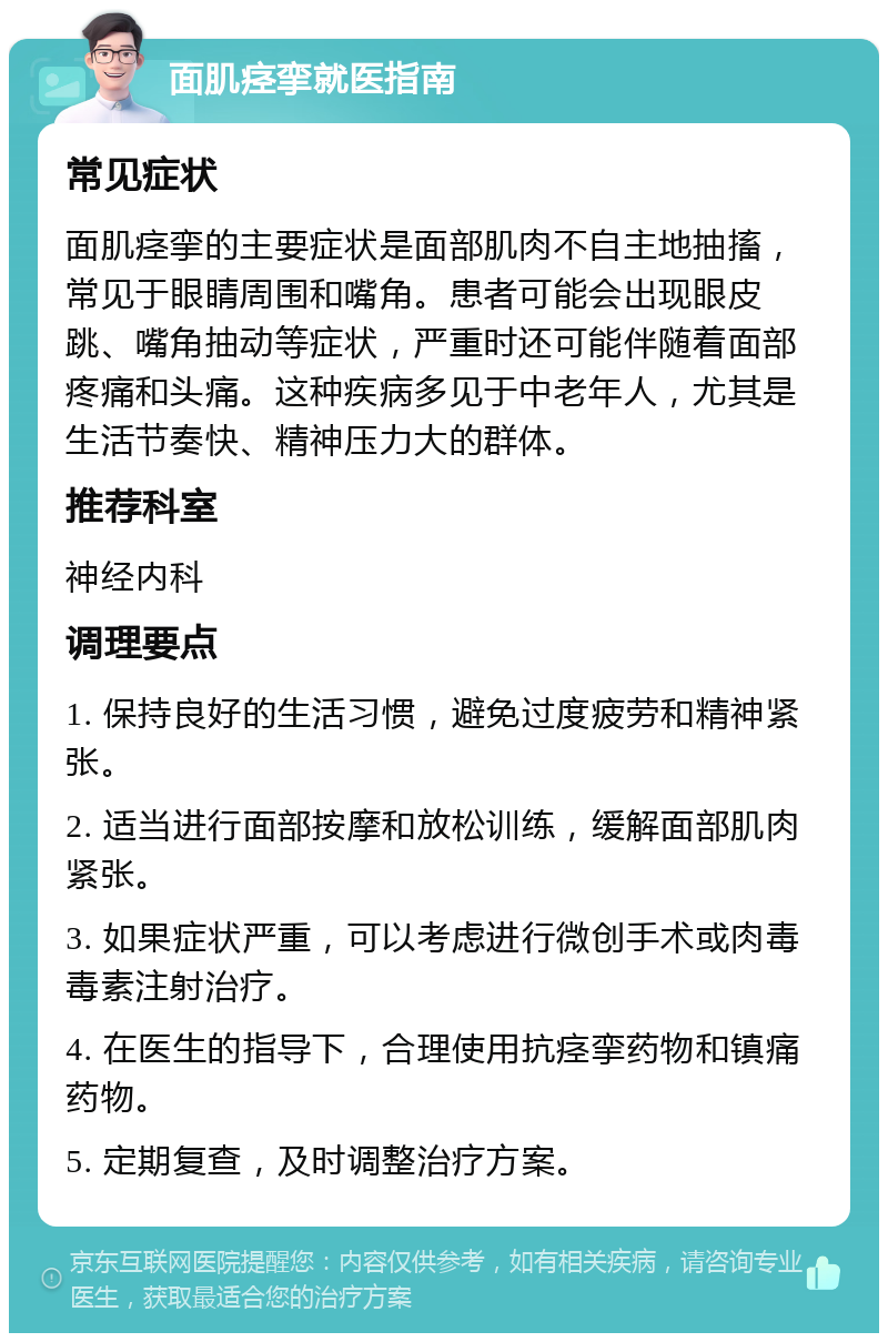 面肌痉挛就医指南 常见症状 面肌痉挛的主要症状是面部肌肉不自主地抽搐，常见于眼睛周围和嘴角。患者可能会出现眼皮跳、嘴角抽动等症状，严重时还可能伴随着面部疼痛和头痛。这种疾病多见于中老年人，尤其是生活节奏快、精神压力大的群体。 推荐科室 神经内科 调理要点 1. 保持良好的生活习惯，避免过度疲劳和精神紧张。 2. 适当进行面部按摩和放松训练，缓解面部肌肉紧张。 3. 如果症状严重，可以考虑进行微创手术或肉毒毒素注射治疗。 4. 在医生的指导下，合理使用抗痉挛药物和镇痛药物。 5. 定期复查，及时调整治疗方案。