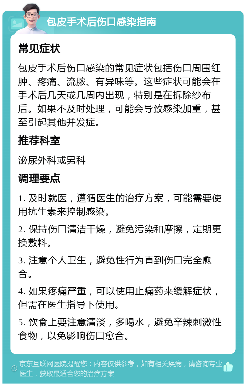 包皮手术后伤口感染指南 常见症状 包皮手术后伤口感染的常见症状包括伤口周围红肿、疼痛、流脓、有异味等。这些症状可能会在手术后几天或几周内出现，特别是在拆除纱布后。如果不及时处理，可能会导致感染加重，甚至引起其他并发症。 推荐科室 泌尿外科或男科 调理要点 1. 及时就医，遵循医生的治疗方案，可能需要使用抗生素来控制感染。 2. 保持伤口清洁干燥，避免污染和摩擦，定期更换敷料。 3. 注意个人卫生，避免性行为直到伤口完全愈合。 4. 如果疼痛严重，可以使用止痛药来缓解症状，但需在医生指导下使用。 5. 饮食上要注意清淡，多喝水，避免辛辣刺激性食物，以免影响伤口愈合。