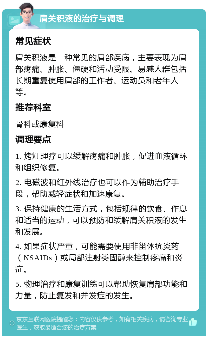 肩关积液的治疗与调理 常见症状 肩关积液是一种常见的肩部疾病，主要表现为肩部疼痛、肿胀、僵硬和活动受限。易感人群包括长期重复使用肩部的工作者、运动员和老年人等。 推荐科室 骨科或康复科 调理要点 1. 烤灯理疗可以缓解疼痛和肿胀，促进血液循环和组织修复。 2. 电磁波和红外线治疗也可以作为辅助治疗手段，帮助减轻症状和加速康复。 3. 保持健康的生活方式，包括规律的饮食、作息和适当的运动，可以预防和缓解肩关积液的发生和发展。 4. 如果症状严重，可能需要使用非甾体抗炎药（NSAIDs）或局部注射类固醇来控制疼痛和炎症。 5. 物理治疗和康复训练可以帮助恢复肩部功能和力量，防止复发和并发症的发生。