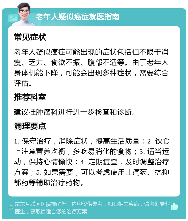 老年人疑似癌症就医指南 常见症状 老年人疑似癌症可能出现的症状包括但不限于消瘦、乏力、食欲不振、腹部不适等。由于老年人身体机能下降，可能会出现多种症状，需要综合评估。 推荐科室 建议挂肿瘤科进行进一步检查和诊断。 调理要点 1. 保守治疗，消除症状，提高生活质量；2. 饮食上注意营养均衡，多吃易消化的食物；3. 适当运动，保持心情愉快；4. 定期复查，及时调整治疗方案；5. 如果需要，可以考虑使用止痛药、抗抑郁药等辅助治疗药物。