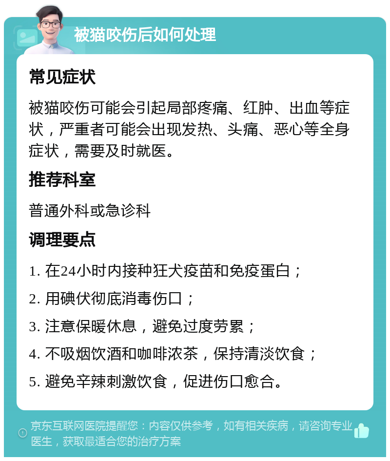 被猫咬伤后如何处理 常见症状 被猫咬伤可能会引起局部疼痛、红肿、出血等症状，严重者可能会出现发热、头痛、恶心等全身症状，需要及时就医。 推荐科室 普通外科或急诊科 调理要点 1. 在24小时内接种狂犬疫苗和免疫蛋白； 2. 用碘伏彻底消毒伤口； 3. 注意保暖休息，避免过度劳累； 4. 不吸烟饮酒和咖啡浓茶，保持清淡饮食； 5. 避免辛辣刺激饮食，促进伤口愈合。