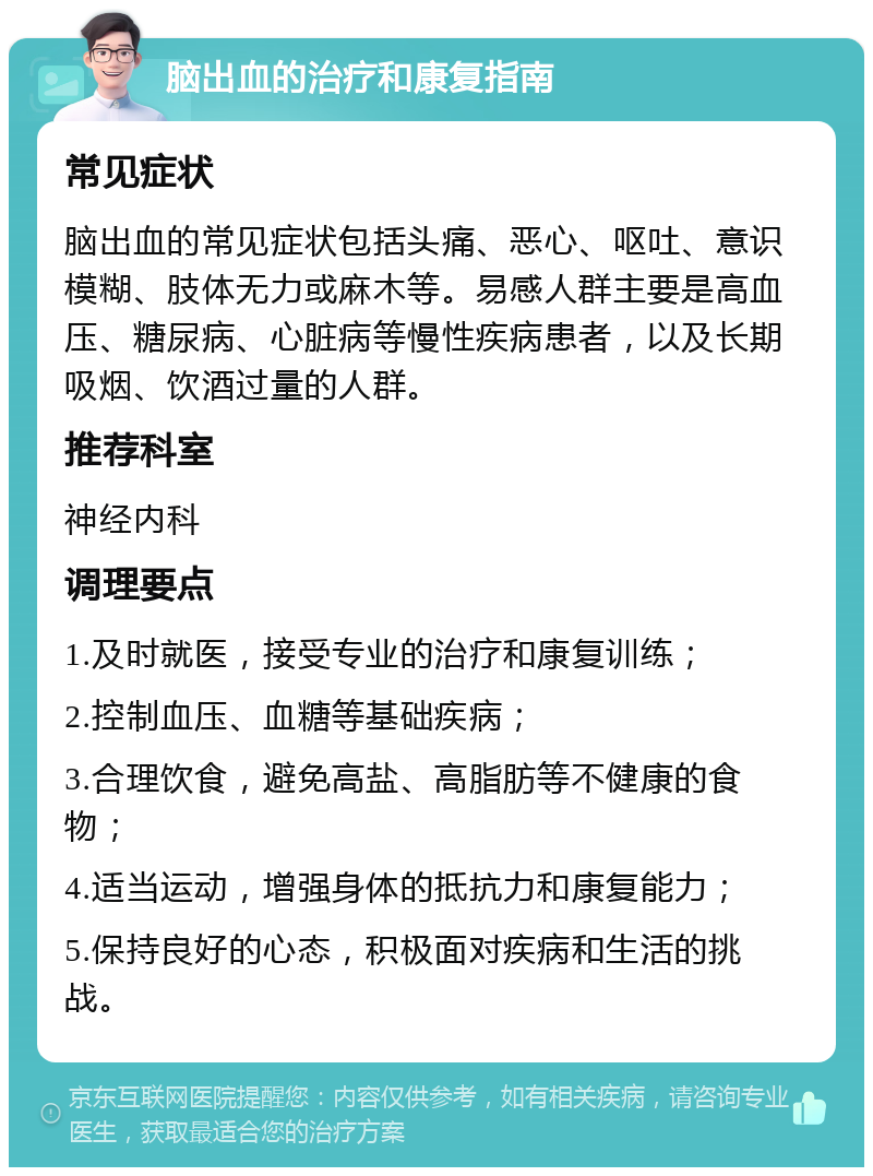 脑出血的治疗和康复指南 常见症状 脑出血的常见症状包括头痛、恶心、呕吐、意识模糊、肢体无力或麻木等。易感人群主要是高血压、糖尿病、心脏病等慢性疾病患者，以及长期吸烟、饮酒过量的人群。 推荐科室 神经内科 调理要点 1.及时就医，接受专业的治疗和康复训练； 2.控制血压、血糖等基础疾病； 3.合理饮食，避免高盐、高脂肪等不健康的食物； 4.适当运动，增强身体的抵抗力和康复能力； 5.保持良好的心态，积极面对疾病和生活的挑战。