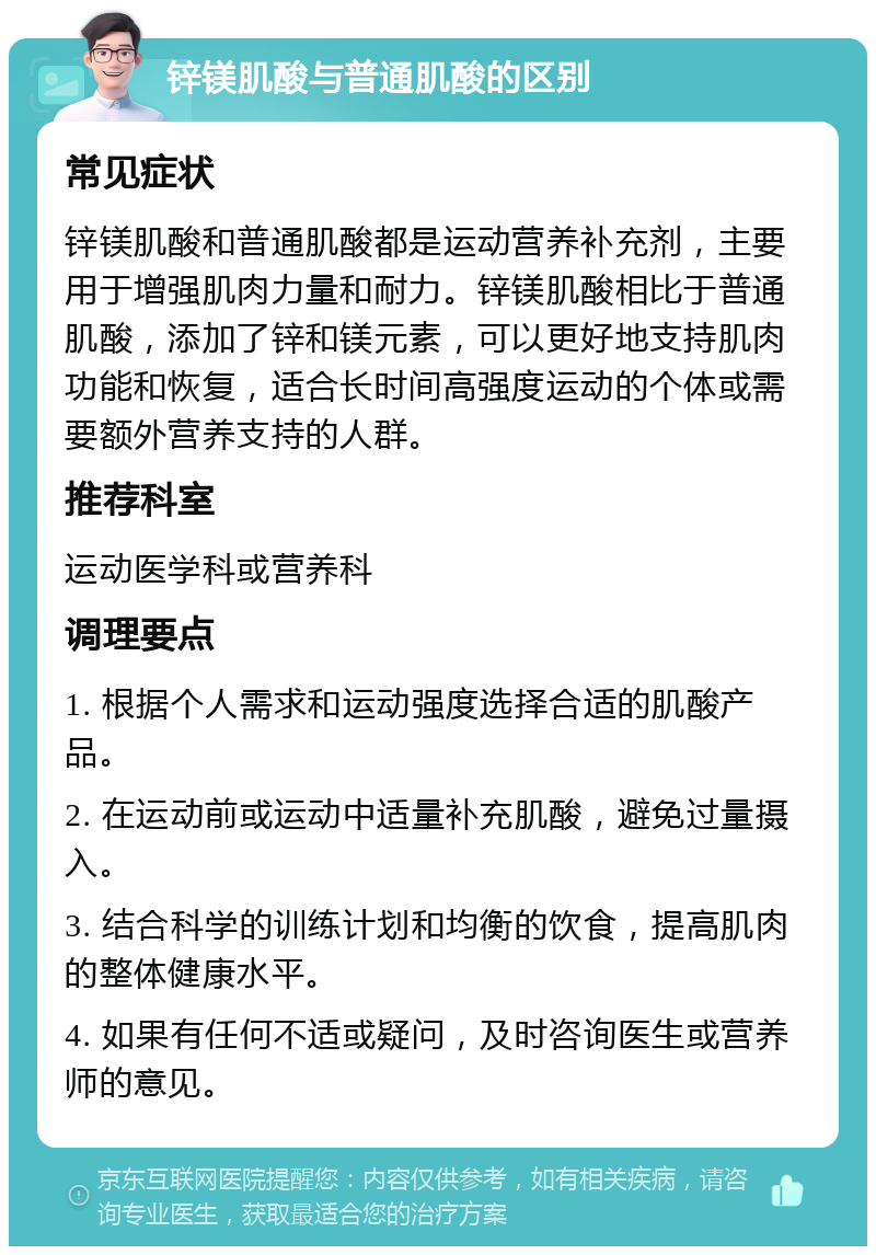 锌镁肌酸与普通肌酸的区别 常见症状 锌镁肌酸和普通肌酸都是运动营养补充剂，主要用于增强肌肉力量和耐力。锌镁肌酸相比于普通肌酸，添加了锌和镁元素，可以更好地支持肌肉功能和恢复，适合长时间高强度运动的个体或需要额外营养支持的人群。 推荐科室 运动医学科或营养科 调理要点 1. 根据个人需求和运动强度选择合适的肌酸产品。 2. 在运动前或运动中适量补充肌酸，避免过量摄入。 3. 结合科学的训练计划和均衡的饮食，提高肌肉的整体健康水平。 4. 如果有任何不适或疑问，及时咨询医生或营养师的意见。