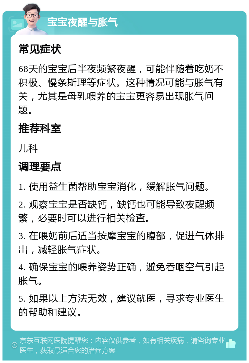 宝宝夜醒与胀气 常见症状 68天的宝宝后半夜频繁夜醒，可能伴随着吃奶不积极、慢条斯理等症状。这种情况可能与胀气有关，尤其是母乳喂养的宝宝更容易出现胀气问题。 推荐科室 儿科 调理要点 1. 使用益生菌帮助宝宝消化，缓解胀气问题。 2. 观察宝宝是否缺钙，缺钙也可能导致夜醒频繁，必要时可以进行相关检查。 3. 在喂奶前后适当按摩宝宝的腹部，促进气体排出，减轻胀气症状。 4. 确保宝宝的喂养姿势正确，避免吞咽空气引起胀气。 5. 如果以上方法无效，建议就医，寻求专业医生的帮助和建议。