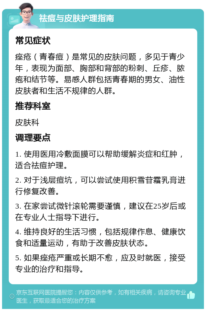 祛痘与皮肤护理指南 常见症状 痤疮（青春痘）是常见的皮肤问题，多见于青少年，表现为面部、胸部和背部的粉刺、丘疹、脓疱和结节等。易感人群包括青春期的男女、油性皮肤者和生活不规律的人群。 推荐科室 皮肤科 调理要点 1. 使用医用冷敷面膜可以帮助缓解炎症和红肿，适合祛痘护理。 2. 对于浅层痘坑，可以尝试使用积雪苷霜乳膏进行修复改善。 3. 在家尝试微针滚轮需要谨慎，建议在25岁后或在专业人士指导下进行。 4. 维持良好的生活习惯，包括规律作息、健康饮食和适量运动，有助于改善皮肤状态。 5. 如果痤疮严重或长期不愈，应及时就医，接受专业的治疗和指导。