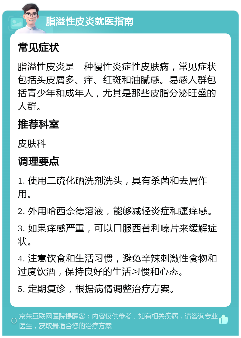 脂溢性皮炎就医指南 常见症状 脂溢性皮炎是一种慢性炎症性皮肤病，常见症状包括头皮屑多、痒、红斑和油腻感。易感人群包括青少年和成年人，尤其是那些皮脂分泌旺盛的人群。 推荐科室 皮肤科 调理要点 1. 使用二硫化硒洗剂洗头，具有杀菌和去屑作用。 2. 外用哈西奈德溶液，能够减轻炎症和瘙痒感。 3. 如果痒感严重，可以口服西替利嗪片来缓解症状。 4. 注意饮食和生活习惯，避免辛辣刺激性食物和过度饮酒，保持良好的生活习惯和心态。 5. 定期复诊，根据病情调整治疗方案。