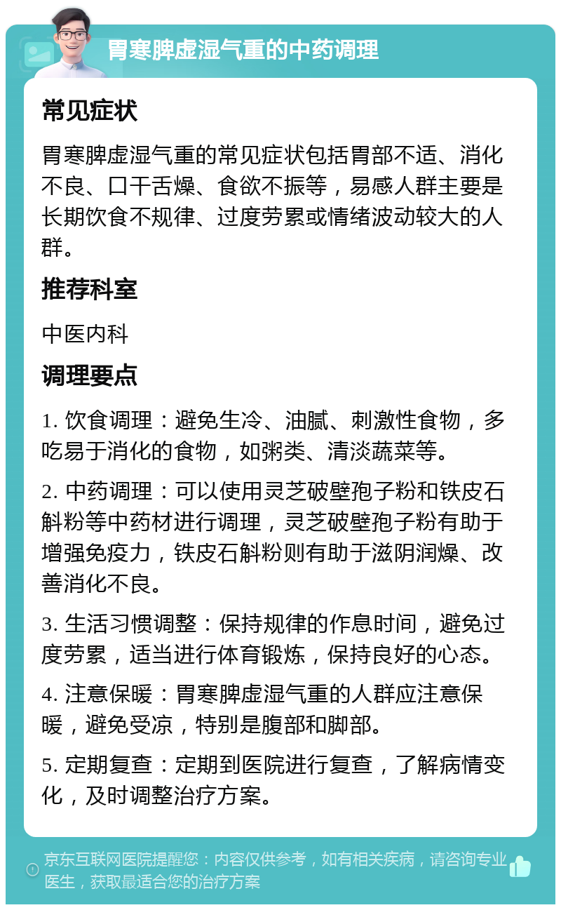 胃寒脾虚湿气重的中药调理 常见症状 胃寒脾虚湿气重的常见症状包括胃部不适、消化不良、口干舌燥、食欲不振等，易感人群主要是长期饮食不规律、过度劳累或情绪波动较大的人群。 推荐科室 中医内科 调理要点 1. 饮食调理：避免生冷、油腻、刺激性食物，多吃易于消化的食物，如粥类、清淡蔬菜等。 2. 中药调理：可以使用灵芝破壁孢子粉和铁皮石斛粉等中药材进行调理，灵芝破壁孢子粉有助于增强免疫力，铁皮石斛粉则有助于滋阴润燥、改善消化不良。 3. 生活习惯调整：保持规律的作息时间，避免过度劳累，适当进行体育锻炼，保持良好的心态。 4. 注意保暖：胃寒脾虚湿气重的人群应注意保暖，避免受凉，特别是腹部和脚部。 5. 定期复查：定期到医院进行复查，了解病情变化，及时调整治疗方案。