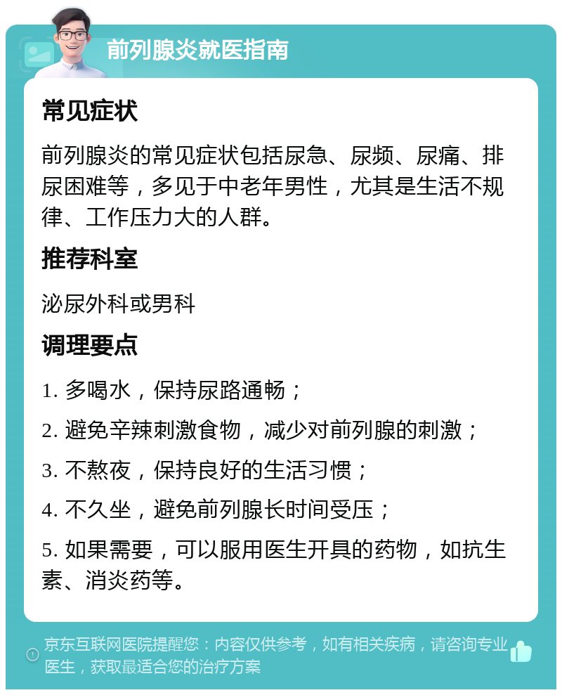 前列腺炎就医指南 常见症状 前列腺炎的常见症状包括尿急、尿频、尿痛、排尿困难等，多见于中老年男性，尤其是生活不规律、工作压力大的人群。 推荐科室 泌尿外科或男科 调理要点 1. 多喝水，保持尿路通畅； 2. 避免辛辣刺激食物，减少对前列腺的刺激； 3. 不熬夜，保持良好的生活习惯； 4. 不久坐，避免前列腺长时间受压； 5. 如果需要，可以服用医生开具的药物，如抗生素、消炎药等。