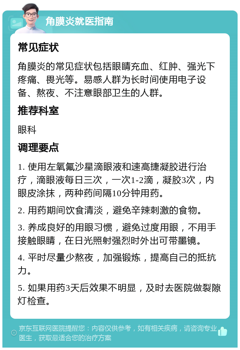 角膜炎就医指南 常见症状 角膜炎的常见症状包括眼睛充血、红肿、强光下疼痛、畏光等。易感人群为长时间使用电子设备、熬夜、不注意眼部卫生的人群。 推荐科室 眼科 调理要点 1. 使用左氧氟沙星滴眼液和速高捷凝胶进行治疗，滴眼液每日三次，一次1-2滴，凝胶3次，内眼皮涂抹，两种药间隔10分钟用药。 2. 用药期间饮食清淡，避免辛辣刺激的食物。 3. 养成良好的用眼习惯，避免过度用眼，不用手接触眼睛，在日光照射强烈时外出可带墨镜。 4. 平时尽量少熬夜，加强锻炼，提高自己的抵抗力。 5. 如果用药3天后效果不明显，及时去医院做裂隙灯检查。