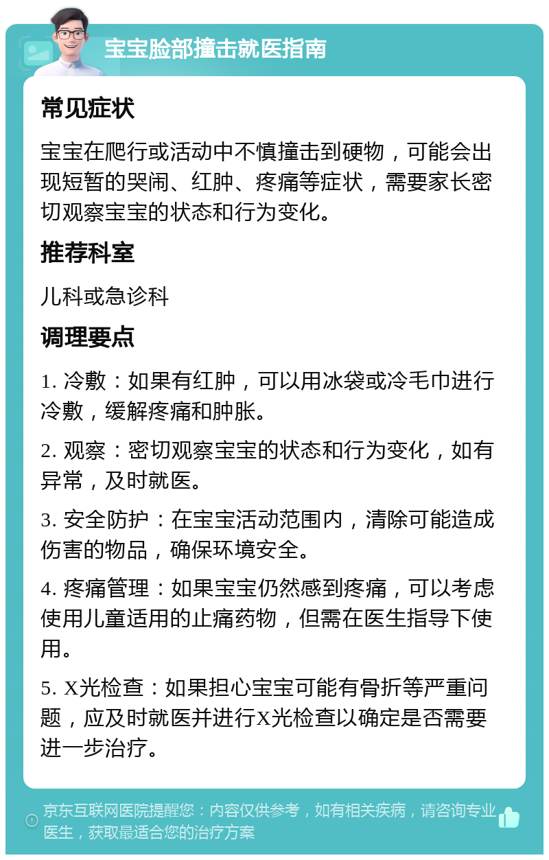 宝宝脸部撞击就医指南 常见症状 宝宝在爬行或活动中不慎撞击到硬物，可能会出现短暂的哭闹、红肿、疼痛等症状，需要家长密切观察宝宝的状态和行为变化。 推荐科室 儿科或急诊科 调理要点 1. 冷敷：如果有红肿，可以用冰袋或冷毛巾进行冷敷，缓解疼痛和肿胀。 2. 观察：密切观察宝宝的状态和行为变化，如有异常，及时就医。 3. 安全防护：在宝宝活动范围内，清除可能造成伤害的物品，确保环境安全。 4. 疼痛管理：如果宝宝仍然感到疼痛，可以考虑使用儿童适用的止痛药物，但需在医生指导下使用。 5. X光检查：如果担心宝宝可能有骨折等严重问题，应及时就医并进行X光检查以确定是否需要进一步治疗。