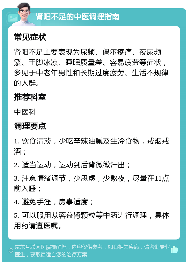 肾阳不足的中医调理指南 常见症状 肾阳不足主要表现为尿频、偶尔疼痛、夜尿频繁、手脚冰凉、睡眠质量差、容易疲劳等症状，多见于中老年男性和长期过度疲劳、生活不规律的人群。 推荐科室 中医科 调理要点 1. 饮食清淡，少吃辛辣油腻及生冷食物，戒烟戒酒； 2. 适当运动，运动到后背微微汗出； 3. 注意情绪调节，少思虑，少熬夜，尽量在11点前入睡； 4. 避免手淫，房事适度； 5. 可以服用苁蓉益肾颗粒等中药进行调理，具体用药请遵医嘱。