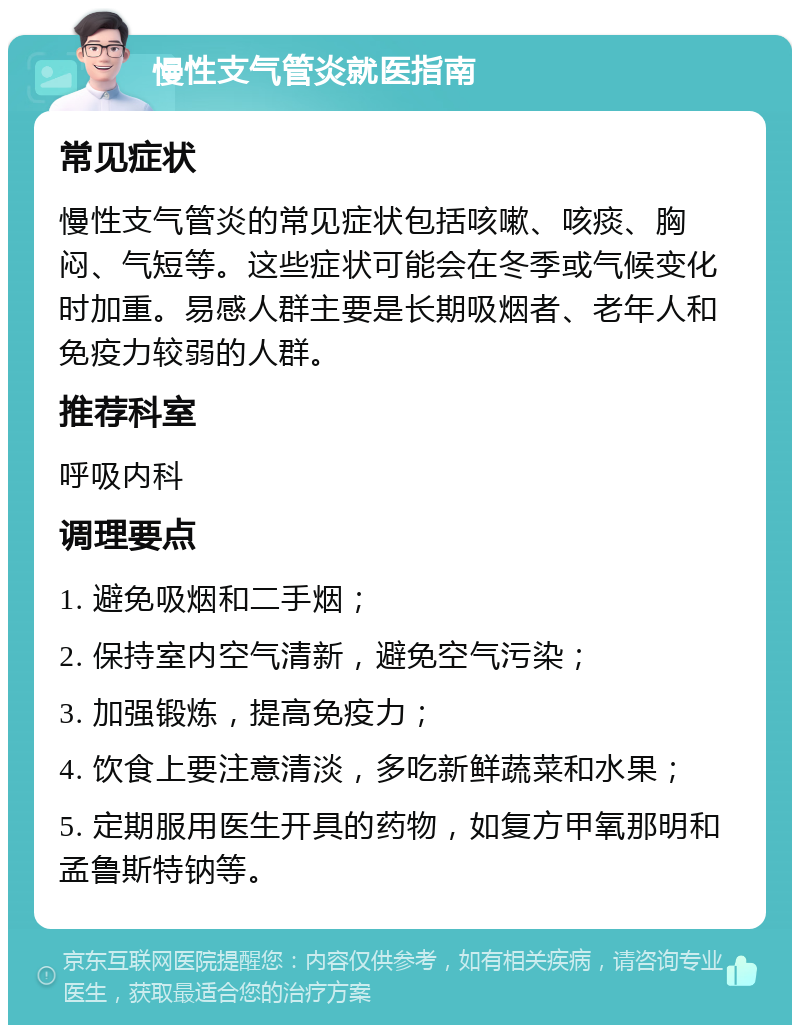 慢性支气管炎就医指南 常见症状 慢性支气管炎的常见症状包括咳嗽、咳痰、胸闷、气短等。这些症状可能会在冬季或气候变化时加重。易感人群主要是长期吸烟者、老年人和免疫力较弱的人群。 推荐科室 呼吸内科 调理要点 1. 避免吸烟和二手烟； 2. 保持室内空气清新，避免空气污染； 3. 加强锻炼，提高免疫力； 4. 饮食上要注意清淡，多吃新鲜蔬菜和水果； 5. 定期服用医生开具的药物，如复方甲氧那明和孟鲁斯特钠等。